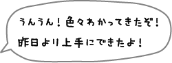 うんうん！色々わかってきたぞ！昨日より上手にできたよ！